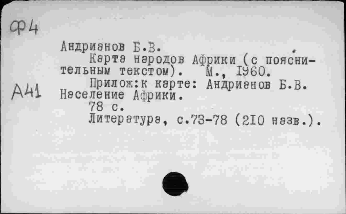 ﻿OpZ|
ААІ
Андрианов Б.б.
Карта народов Африки (с пояснительным текстом). М., ІУ60.
Прилож:к карте: Андриянов Б.В. Население Африки.
78 с.
Литература, с.73-78 (210 назв.).